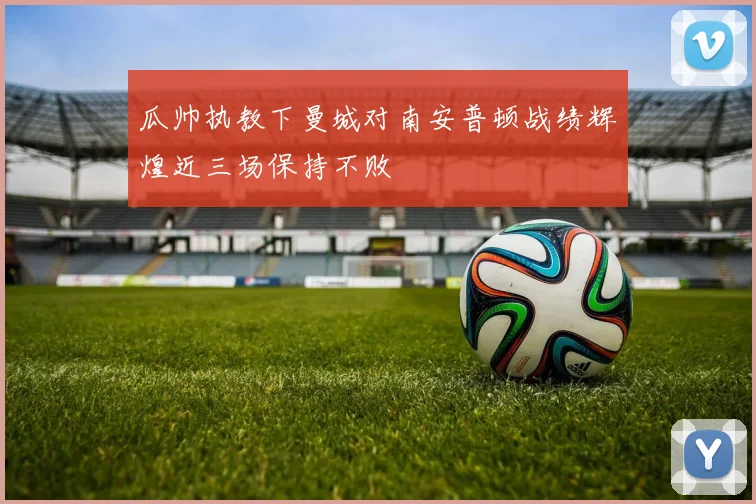 瓜帅执教下曼城对南安普顿战绩辉煌近三场保持不败