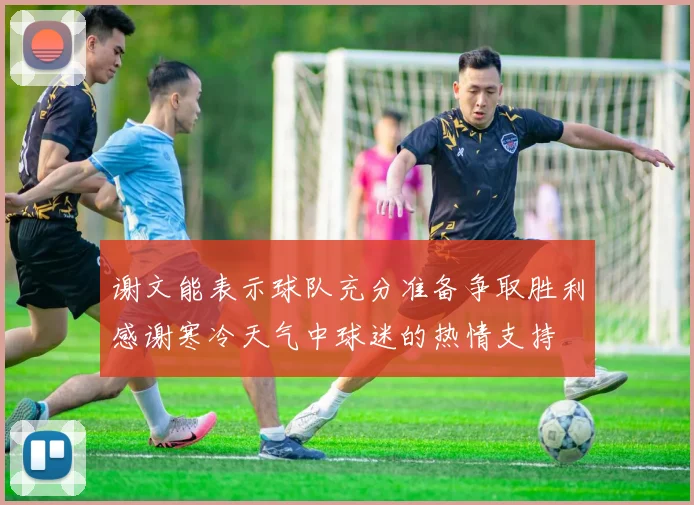 谢文能表示球队充分准备争取胜利感谢寒冷天气中球迷的热情支持