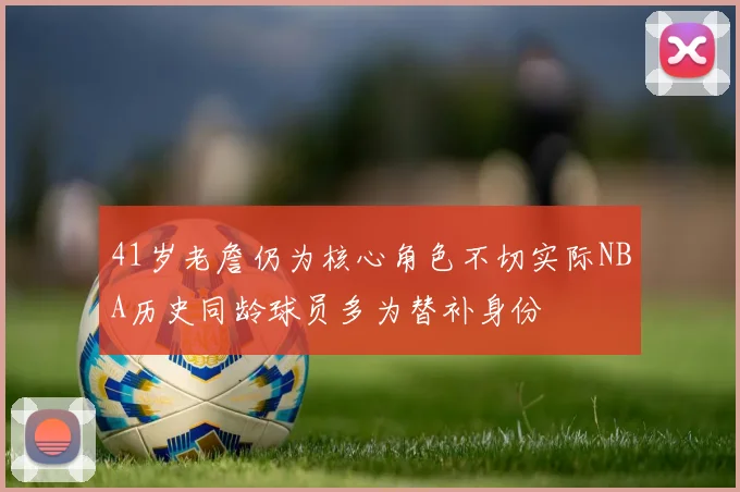 41岁老詹仍为核心角色不切实际NBA历史同龄球员多为替补身份