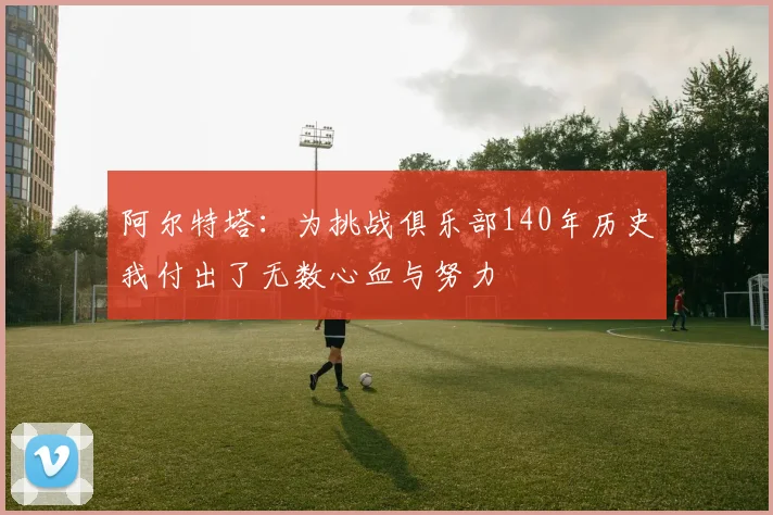 阿尔特塔：为挑战俱乐部140年历史我付出了无数心血与努力