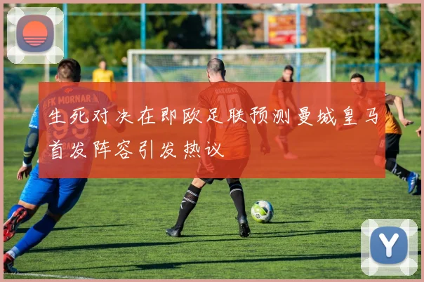 生死对决在即欧足联预测曼城皇马首发阵容引发热议