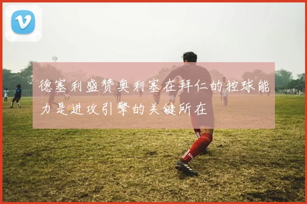德塞利盛赞奥利塞在拜仁的控球能力是进攻引擎的关键所在