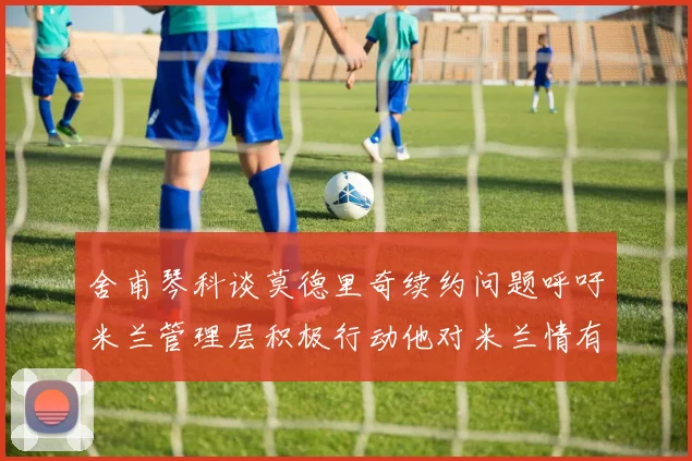 舍甫琴科谈莫德里奇续约问题呼吁米兰管理层积极行动他对米兰情有独钟