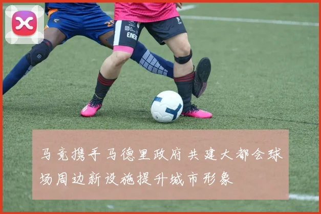 马竞携手马德里政府共建大都会球场周边新设施提升城市形象