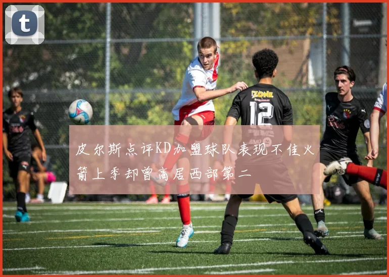 皮尔斯点评KD加盟球队表现不佳火箭上季却曾高居西部第二