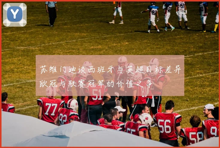 苏维门迪谈西班牙与英超目标差异欧冠与联赛冠军的价值之争