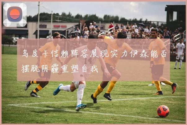 乌度卡信赖阵容展现实力伊森能否摆脱阴霾重塑自我